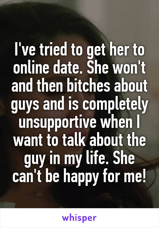 I've tried to get her to online date. She won't and then bitches about guys and is completely unsupportive when I want to talk about the guy in my life. She can't be happy for me!