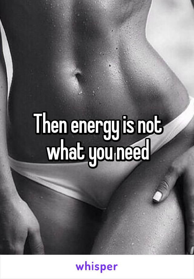 Then energy is not what you need