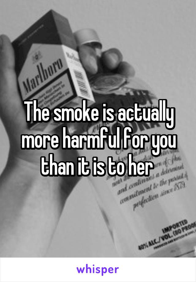 The smoke is actually more harmful for you than it is to her 