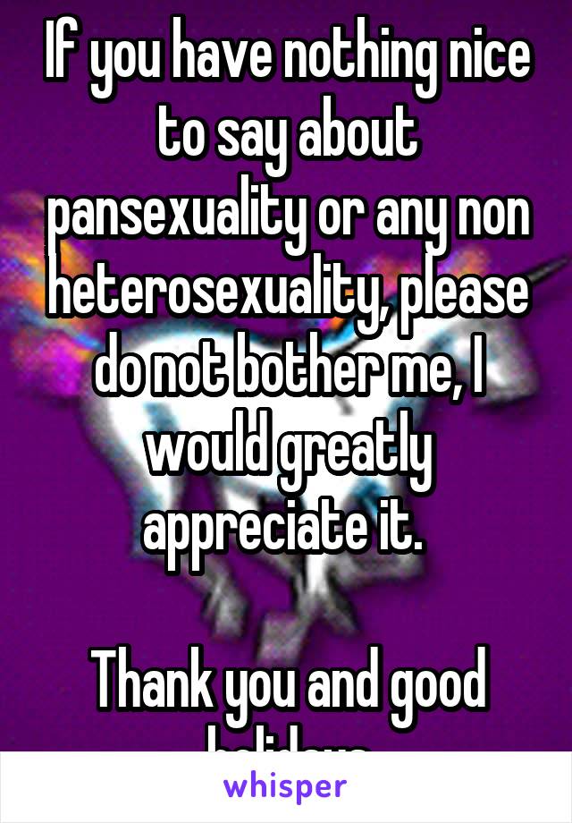 If you have nothing nice to say about pansexuality or any non heterosexuality, please do not bother me, I would greatly appreciate it. 

Thank you and good holidays