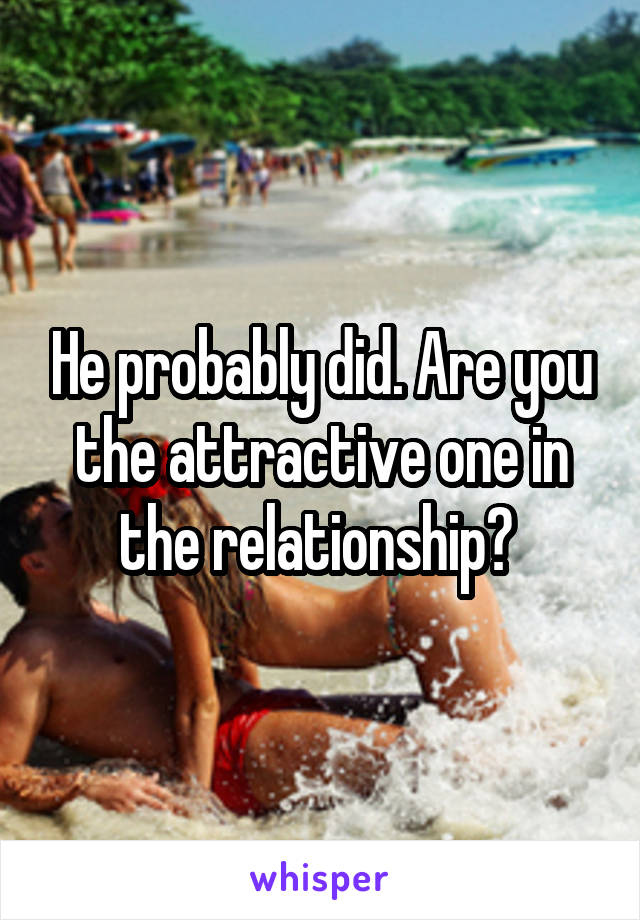 He probably did. Are you the attractive one in the relationship? 