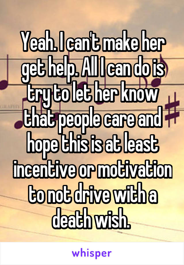Yeah. I can't make her get help. All I can do is try to let her know that people care and hope this is at least incentive or motivation to not drive with a death wish. 
