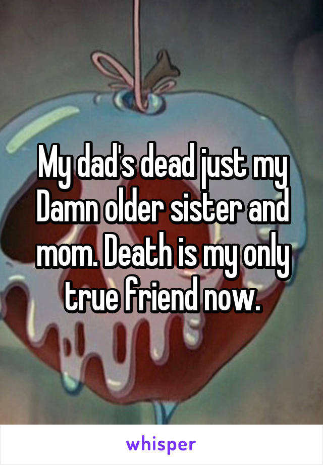My dad's dead just my Damn older sister and mom. Death is my only true friend now.