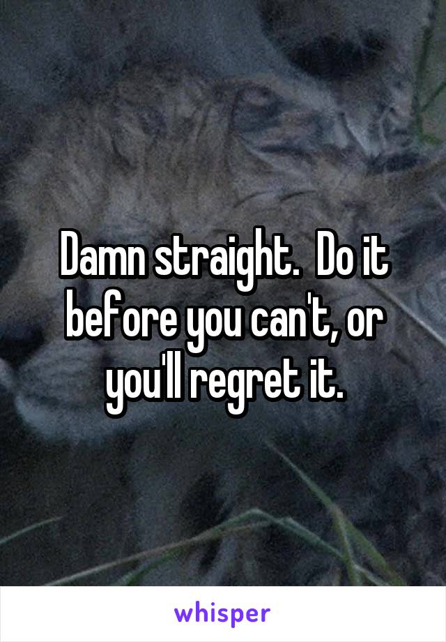 Damn straight.  Do it before you can't, or you'll regret it.