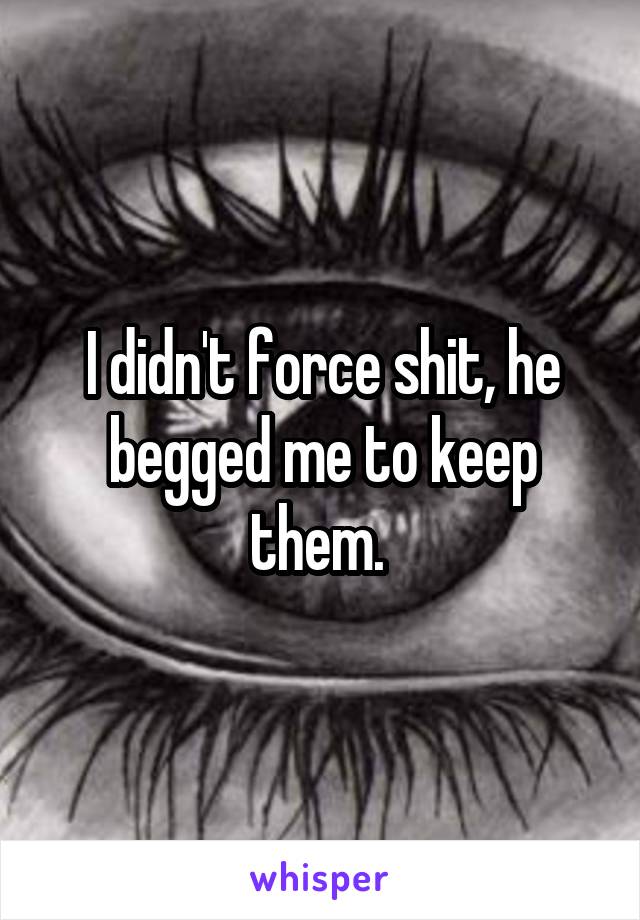 I didn't force shit, he begged me to keep them. 