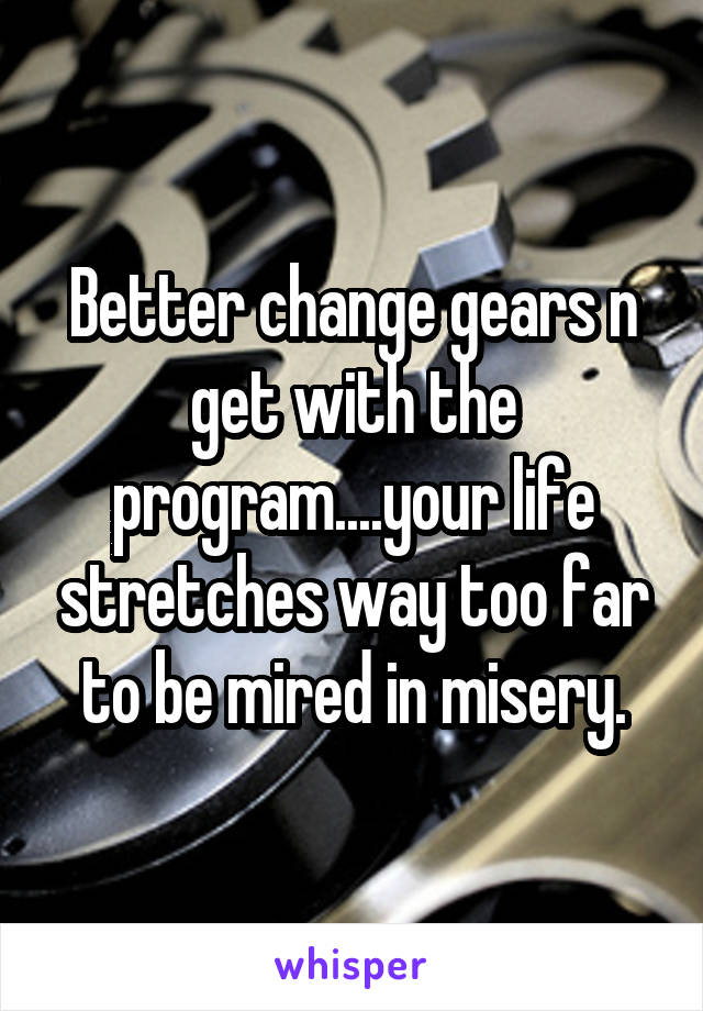 Better change gears n get with the program....your life stretches way too far to be mired in misery.