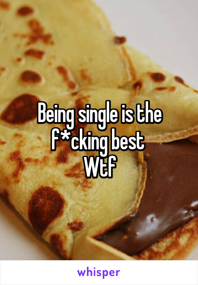 Being single is the f*cking best 
Wtf
