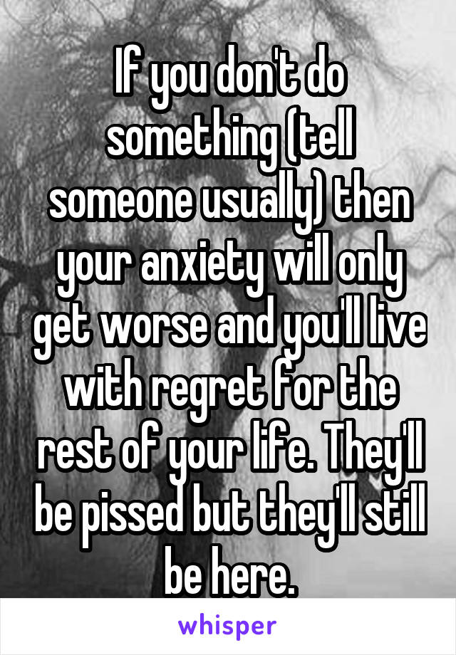 If you don't do something (tell someone usually) then your anxiety will only get worse and you'll live with regret for the rest of your life. They'll be pissed but they'll still be here.