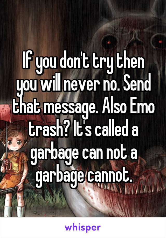 If you don't try then you will never no. Send that message. Also Emo trash? It's called a garbage can not a garbage cannot.
