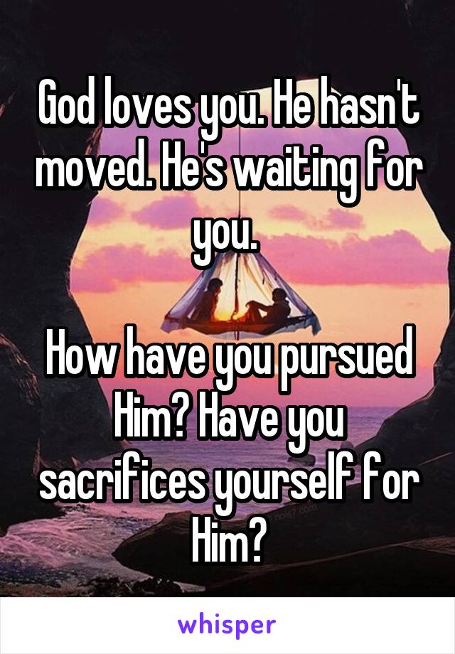 God loves you. He hasn't moved. He's waiting for you. 

How have you pursued Him? Have you sacrifices yourself for Him?