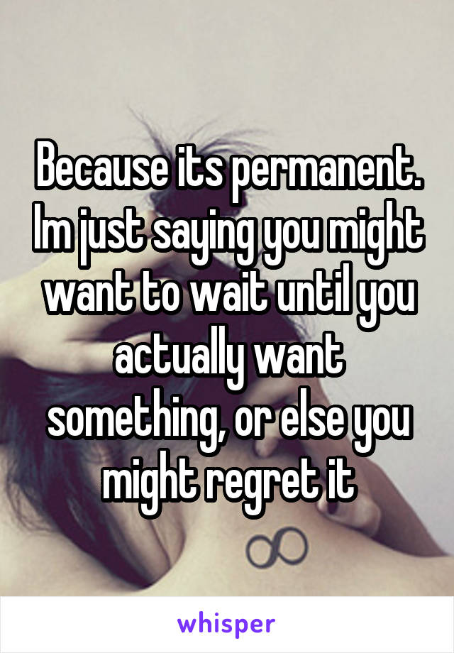 Because its permanent. Im just saying you might want to wait until you actually want something, or else you might regret it