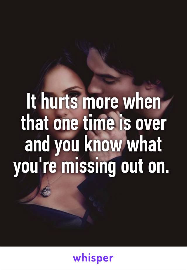 It hurts more when that one time is over and you know what you're missing out on. 
