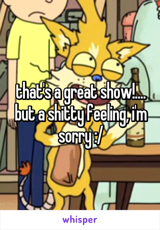 that's a great show!.... but a shitty feeling, i'm sorry :/