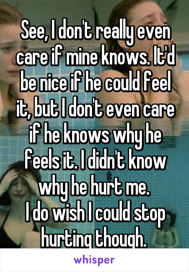See, I don't really even care if mine knows. It'd be nice if he could feel it, but I don't even care if he knows why he feels it. I didn't know why he hurt me. 
I do wish I could stop hurting though. 
