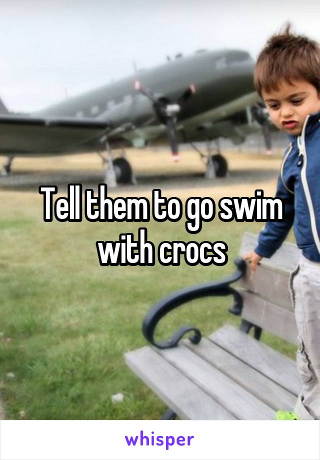 Tell them to go swim with crocs