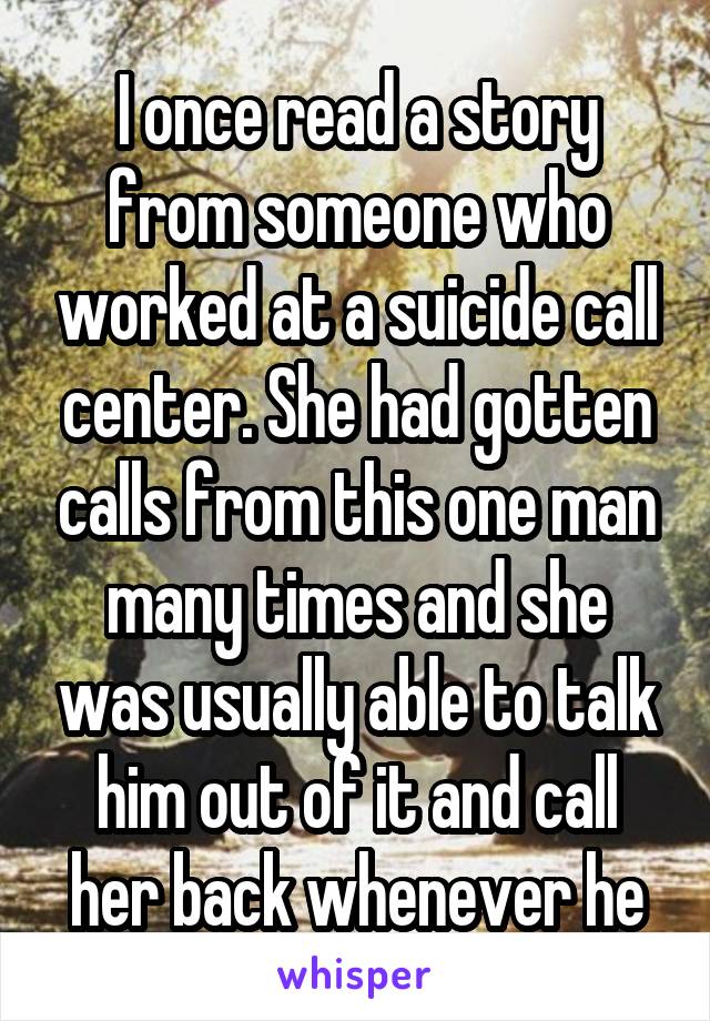 I once read a story from someone who worked at a suicide call center. She had gotten calls from this one man many times and she was usually able to talk him out of it and call her back whenever he