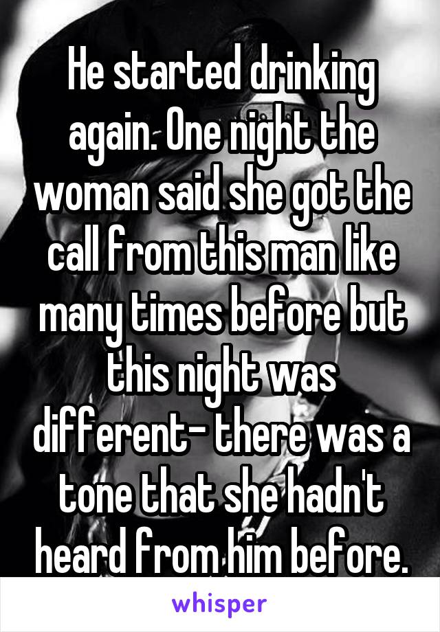 He started drinking again. One night the woman said she got the call from this man like many times before but this night was different- there was a tone that she hadn't heard from him before.