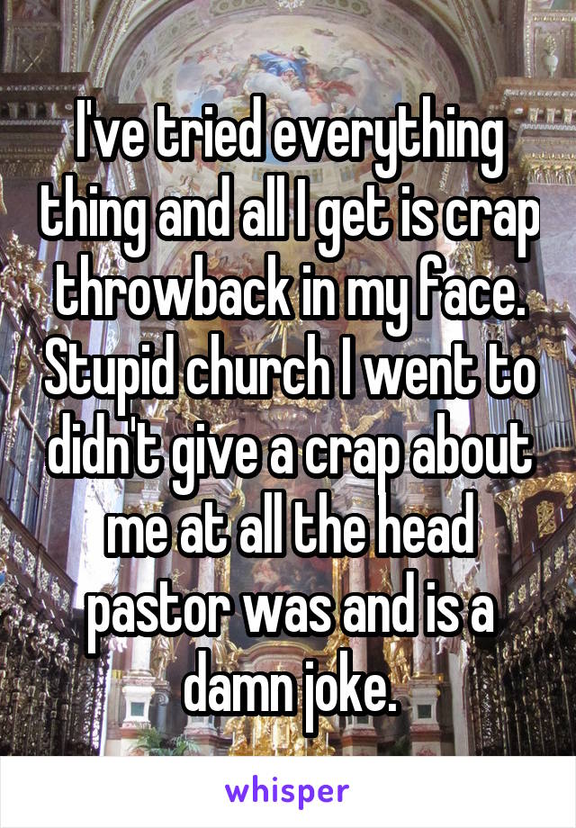 I've tried everything thing and all I get is crap throwback in my face. Stupid church I went to didn't give a crap about me at all the head pastor was and is a damn joke.