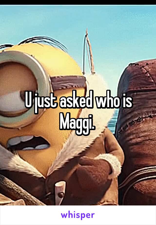 U just asked who is Maggi. 