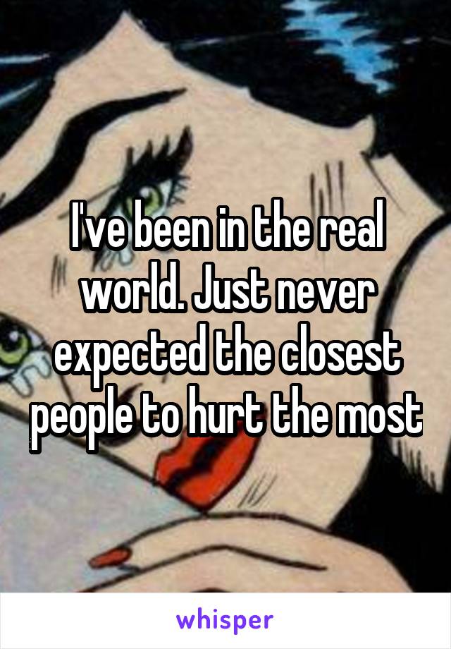 I've been in the real world. Just never expected the closest people to hurt the most