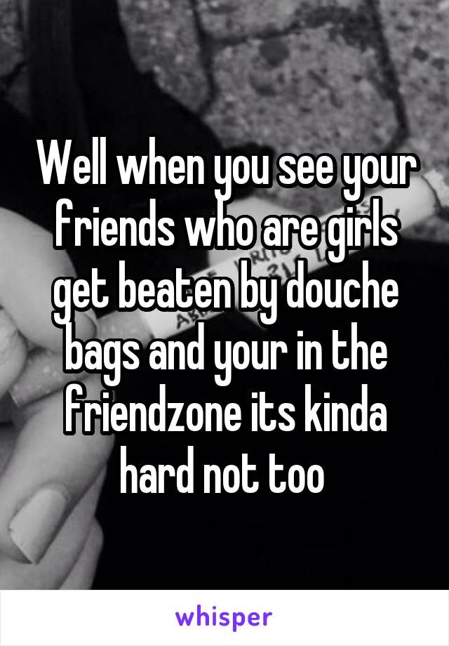 Well when you see your friends who are girls get beaten by douche bags and your in the friendzone its kinda hard not too 