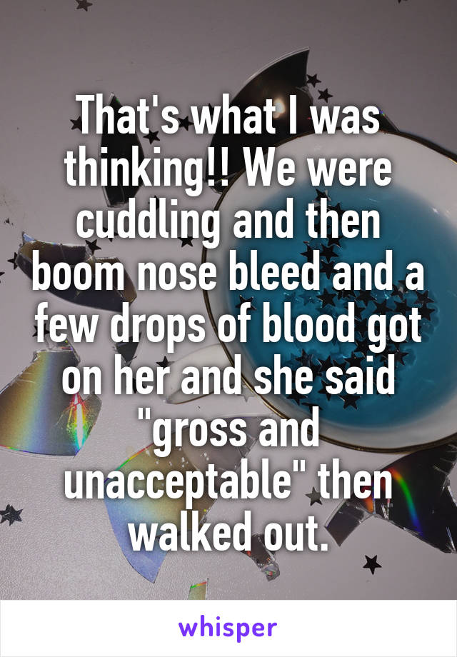That's what I was thinking!! We were cuddling and then boom nose bleed and a few drops of blood got on her and she said "gross and unacceptable" then walked out.