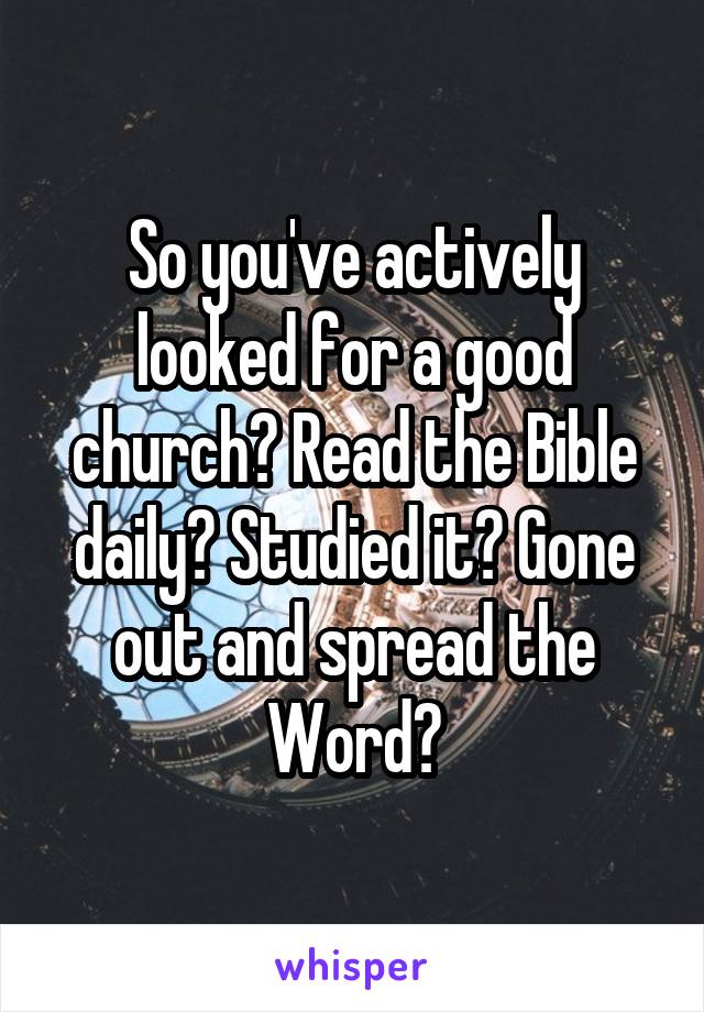 So you've actively looked for a good church? Read the Bible daily? Studied it? Gone out and spread the Word?