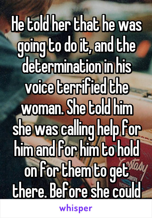 He told her that he was going to do it, and the determination in his voice terrified the woman. She told him she was calling help for him and for him to hold on for them to get there. Before she could