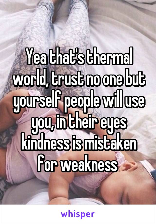 Yea that's thermal world, trust no one but yourself people will use you, in their eyes kindness is mistaken for weakness 