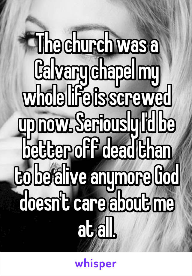 The church was a Calvary chapel my whole life is screwed up now. Seriously I'd be better off dead than to be alive anymore God doesn't care about me at all.