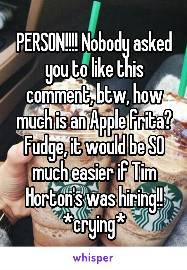 PERSON!!!! Nobody asked you to like this comment, btw, how much is an Apple frita? Fudge, it would be SO much easier if Tim Horton's was hiring!! *crying*
