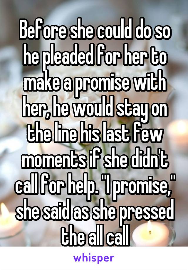 Before she could do so he pleaded for her to make a promise with her, he would stay on the line his last few moments if she didn't call for help. "I promise," she said as she pressed the all call