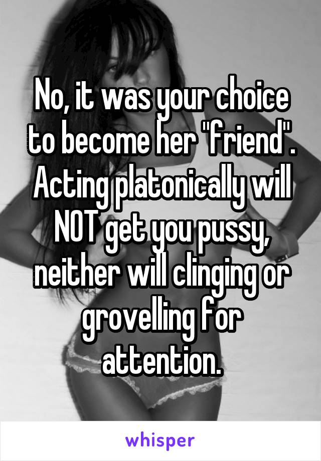 No, it was your choice to become her "friend". Acting platonically will NOT get you pussy, neither will clinging or grovelling for attention.