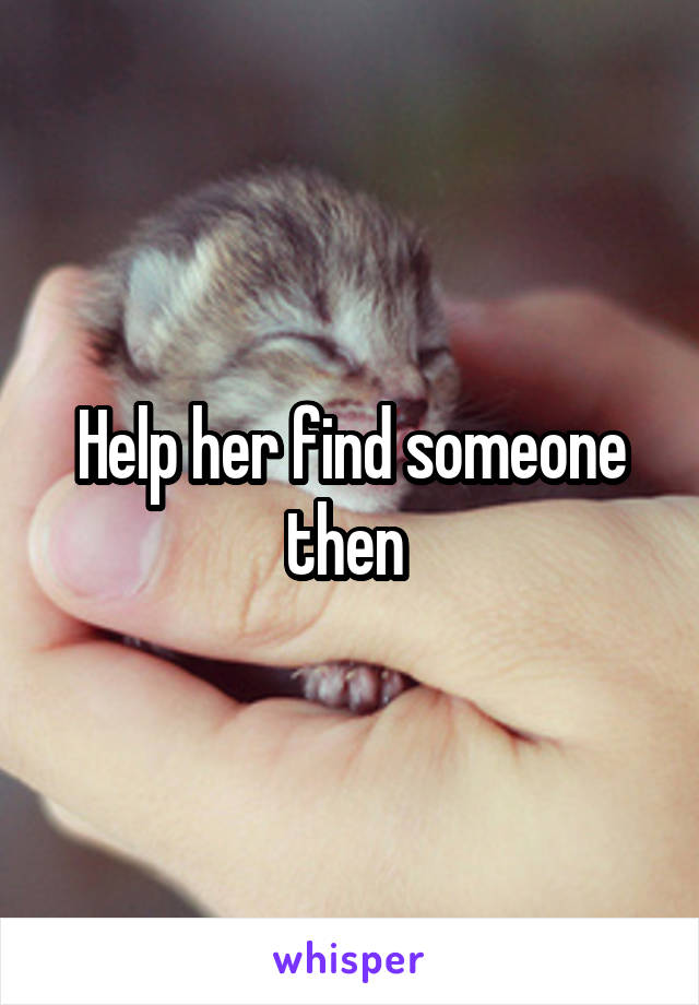 Help her find someone then 