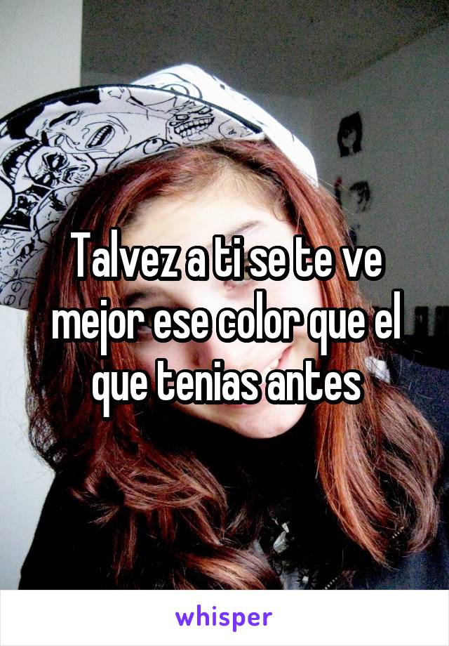 Talvez a ti se te ve mejor ese color que el que tenias antes