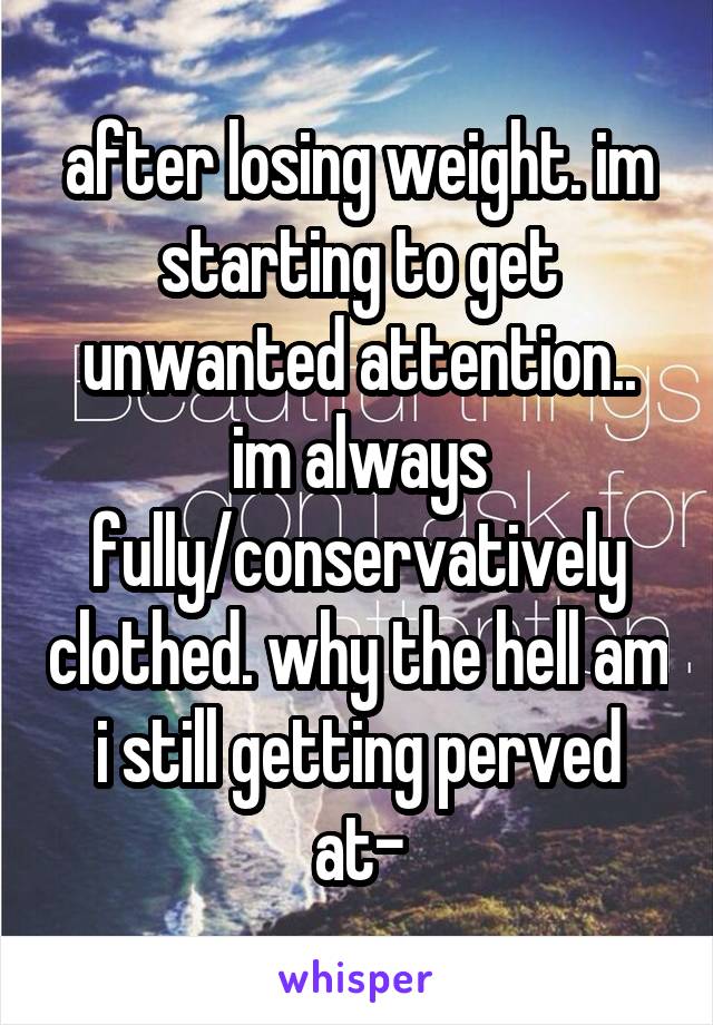 after losing weight. im starting to get unwanted attention.. im always fully/conservatively clothed. why the hell am i still getting perved at-