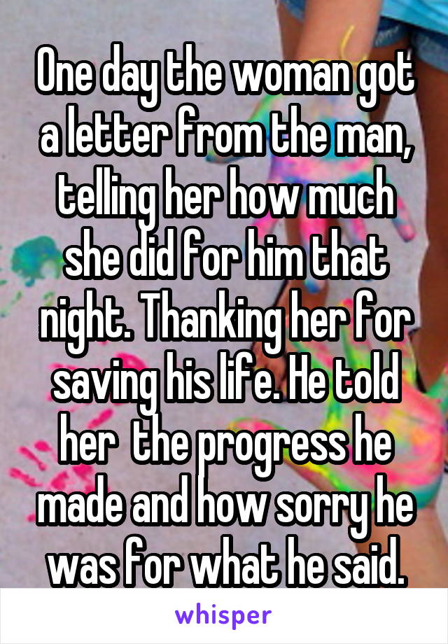 One day the woman got a letter from the man, telling her how much she did for him that night. Thanking her for saving his life. He told her  the progress he made and how sorry he was for what he said.