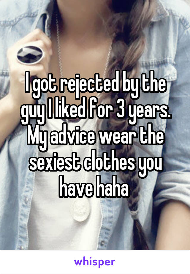 I got rejected by the guy I liked for 3 years. My advice wear the sexiest clothes you have haha 