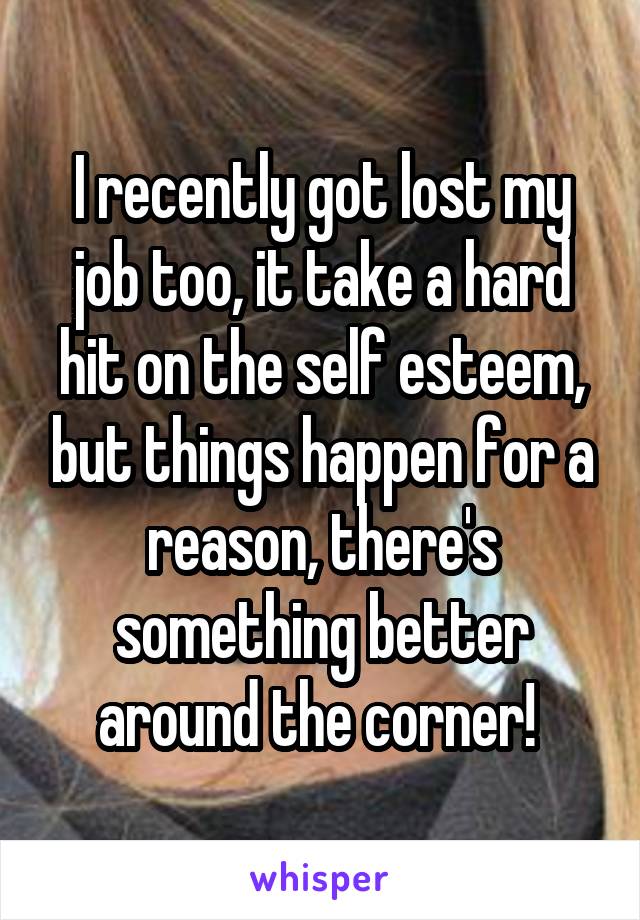 I recently got lost my job too, it take a hard hit on the self esteem, but things happen for a reason, there's something better around the corner! 
