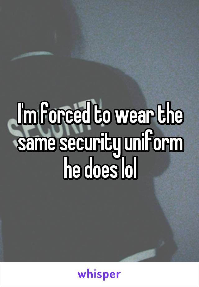 I'm forced to wear the same security uniform he does lol