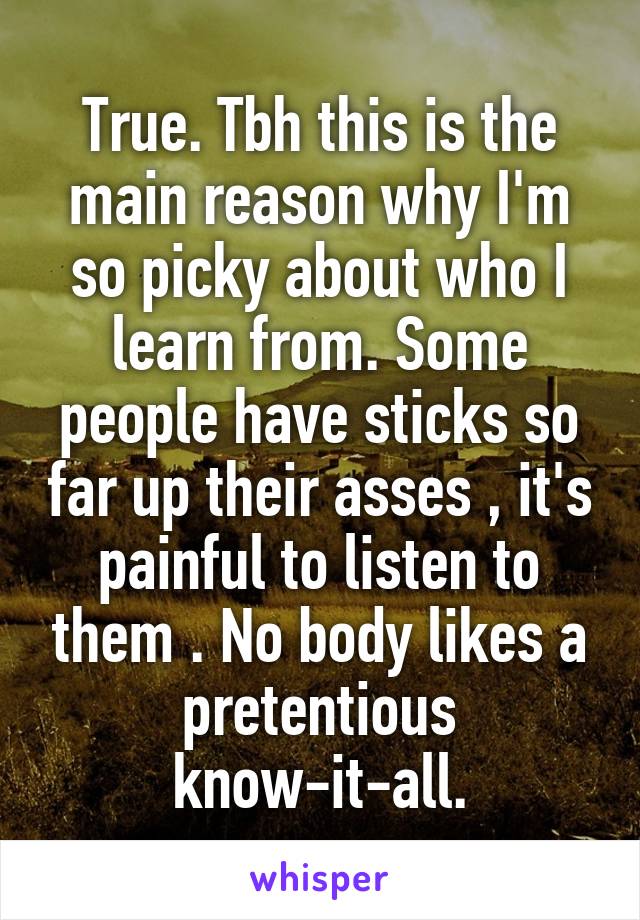 True. Tbh this is the main reason why I'm so picky about who I learn from. Some people have sticks so far up their asses , it's painful to listen to them . No body likes a pretentious know-it-all.