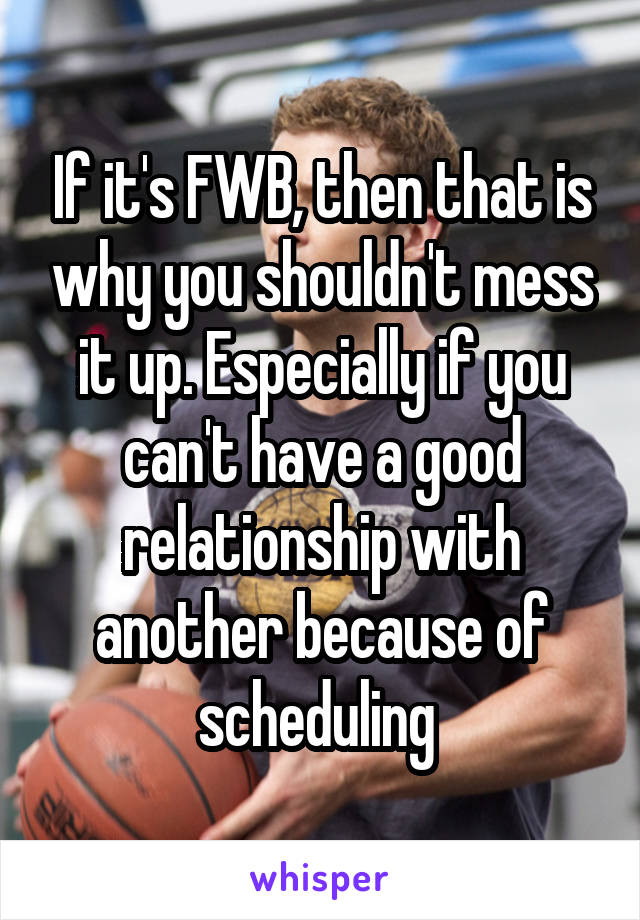 If it's FWB, then that is why you shouldn't mess it up. Especially if you can't have a good relationship with another because of scheduling 