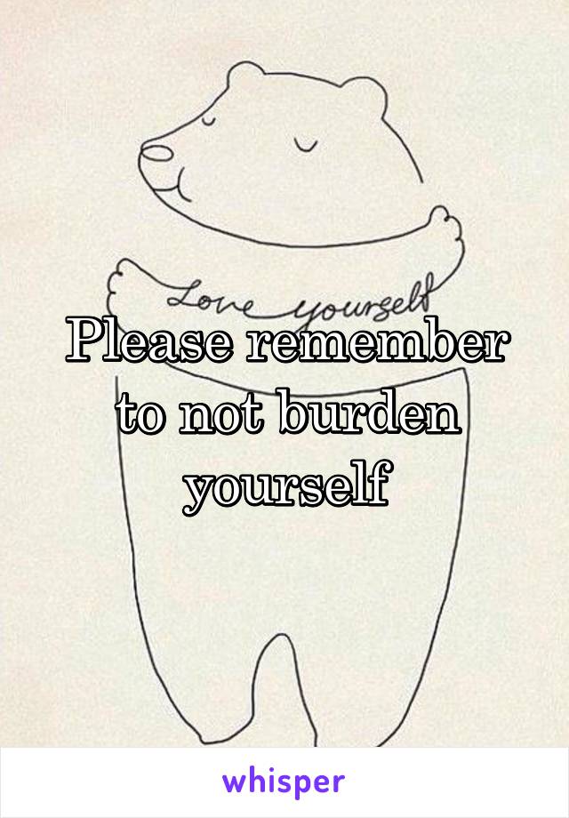 Please remember to not burden yourself