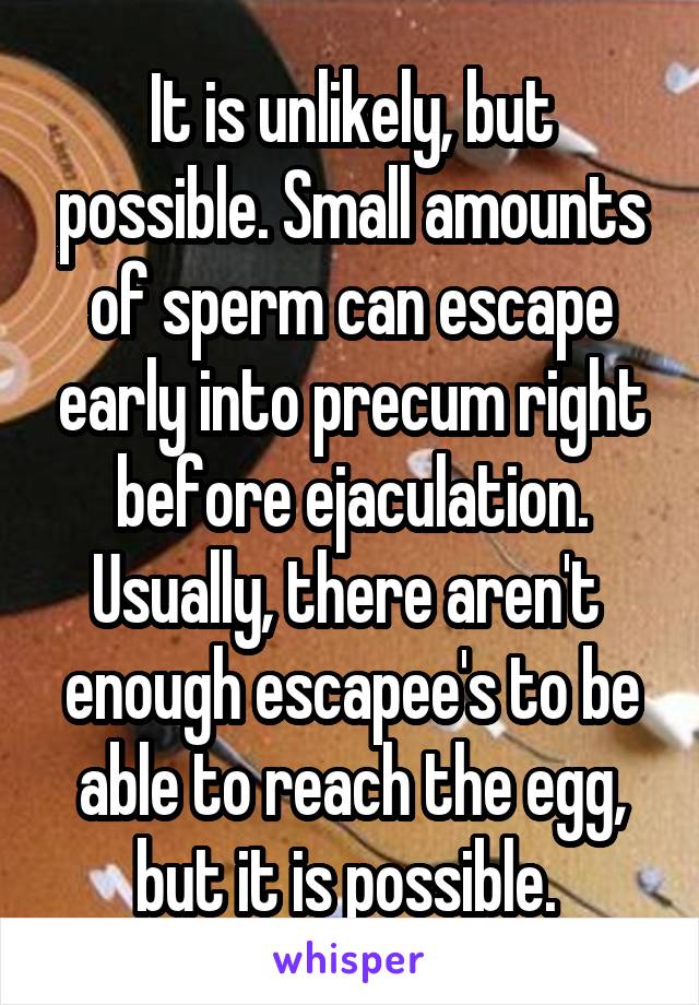 It is unlikely, but possible. Small amounts of sperm can escape early into precum right before ejaculation. Usually, there aren't  enough escapee's to be able to reach the egg, but it is possible. 