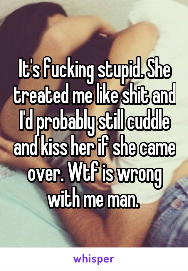 It's fucking stupid. She treated me like shit and I'd probably still cuddle and kiss her if she came over. Wtf is wrong with me man. 
