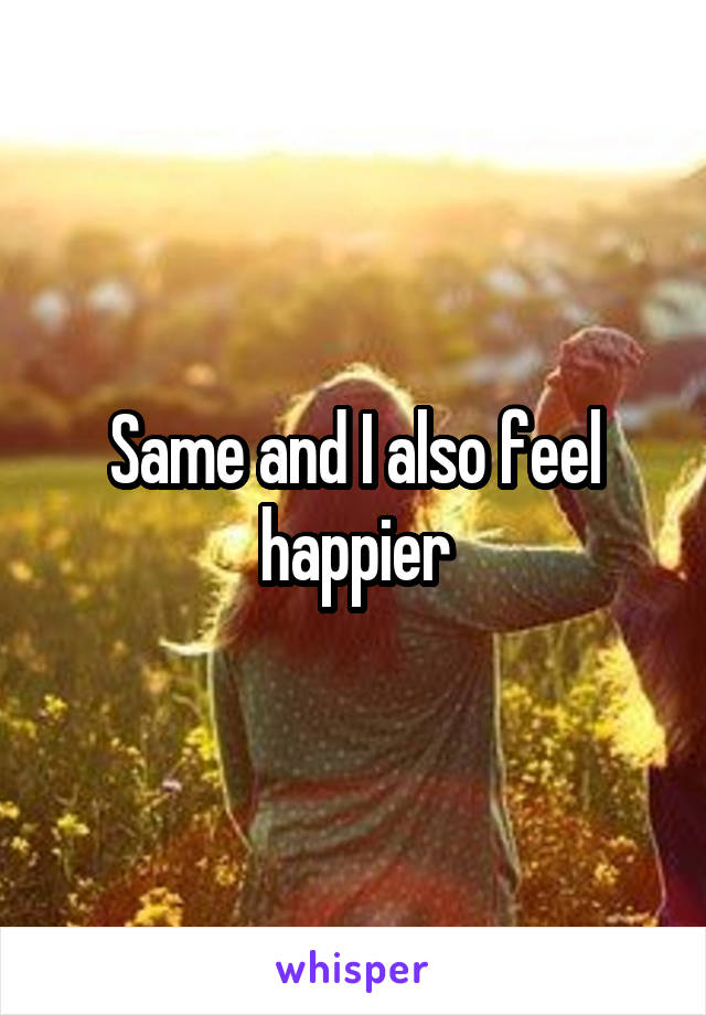 Same and I also feel happier