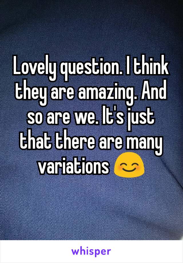 Lovely question. I think they are amazing. And so are we. It's just that there are many variations 😊