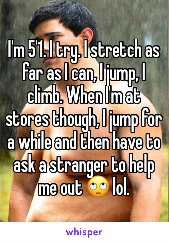 I'm 5'1. I try. I stretch as far as I can, I jump, I climb. When I'm at stores though, I jump for a while and then have to ask a stranger to help me out 🙄 lol. 