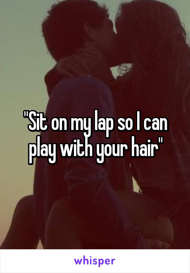 "Sit on my lap so I can play with your hair"