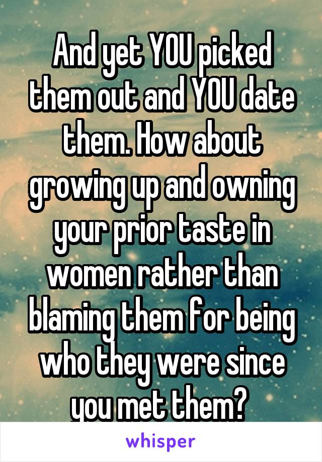 And yet YOU picked them out and YOU date them. How about growing up and owning your prior taste in women rather than blaming them for being who they were since you met them? 